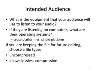 Intended Audience
• What is the equipment that your audience will
use to listen to your audio?
• If they are listening on computers, what are
their operating systems?
– cross-platform vs. single platform
If you are keeping the file for future editing,
choose a file type:
• uncompressed
• allows lossless compression
30
 
