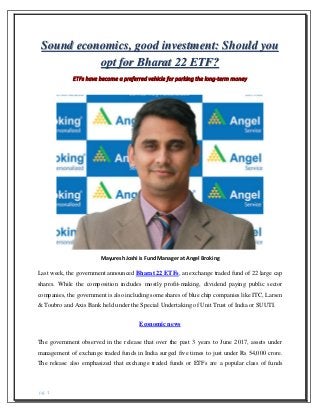 pg. 1
Sound economics, good investment: Should you
opt for Bharat 22 ETF?
ETFs have become a preferred vehicle for parking the long-term money
Mayuresh Joshi is Fund Manager at Angel Broking
Last week, the government announced Bharat 22 ETFs, an exchange traded fund of 22 large cap
shares. While the composition includes mostly profit-making, dividend paying public sector
companies, the government is also including some shares of blue chip companies like ITC, Larsen
& Toubro and Axis Bank held under the Special Undertaking of Unit Trust of India or SUUTI.
Economic news
The government observed in the release that over the past 3 years to June 2017, assets under
management of exchange traded funds in India surged five times to just under Rs 54,000 crore.
The release also emphasized that exchange traded funds or ETFs are a popular class of funds
 