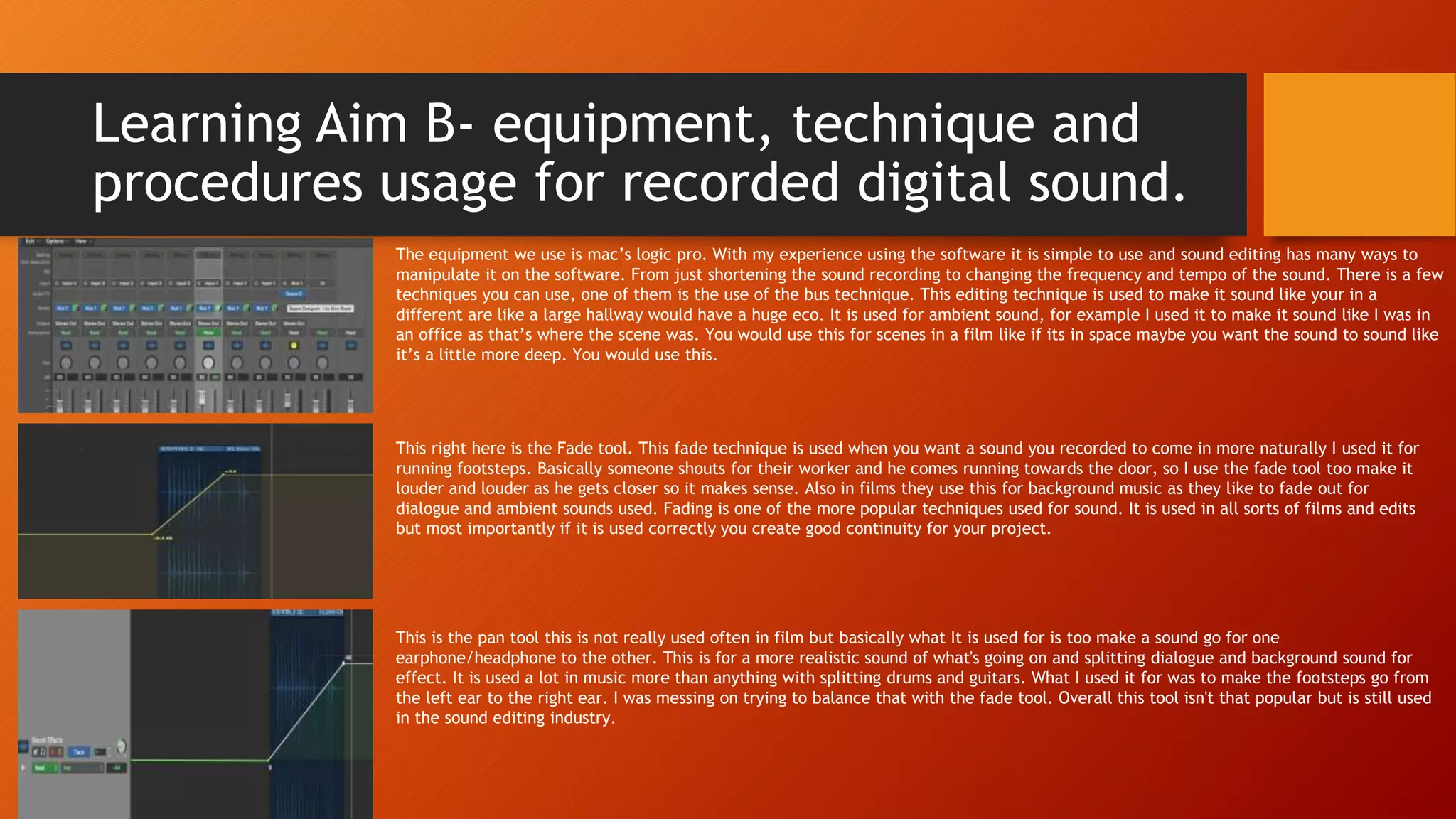 Learning Aim B- equipment, technique and
procedures usage for recorded digital sound.
The equipment we use is mac’s logic pro. With my experience using the software it is simple to use and sound editing has many ways to
manipulate it on the software. From just shortening the sound recording to changing the frequency and tempo of the sound. There is a few
techniques you can use, one of them is the use of the bus technique. This editing technique is used to make it sound like your in a
different are like a large hallway would have a huge eco. It is used for ambient sound, for example I used it to make it sound like I was in
an office as that’s where the scene was. You would use this for scenes in a film like if its in space maybe you want the sound to sound like
it’s a little more deep. You would use this.
This right here is the Fade tool. This fade technique is used when you want a sound you recorded to come in more naturally I used it for
running footsteps. Basically someone shouts for their worker and he comes running towards the door, so I use the fade tool too make it
louder and louder as he gets closer so it makes sense. Also in films they use this for background music as they like to fade out for
dialogue and ambient sounds used. Fading is one of the more popular techniques used for sound. It is used in all sorts of films and edits
but most importantly if it is used correctly you create good continuity for your project.
This is the pan tool this is not really used often in film but basically what It is used for is too make a sound go for one
earphone/headphone to the other. This is for a more realistic sound of what's going on and splitting dialogue and background sound for
effect. It is used a lot in music more than anything with splitting drums and guitars. What I used it for was to make the footsteps go from
the left ear to the right ear. I was messing on trying to balance that with the fade tool. Overall this tool isn't that popular but is still used
in the sound editing industry.
 