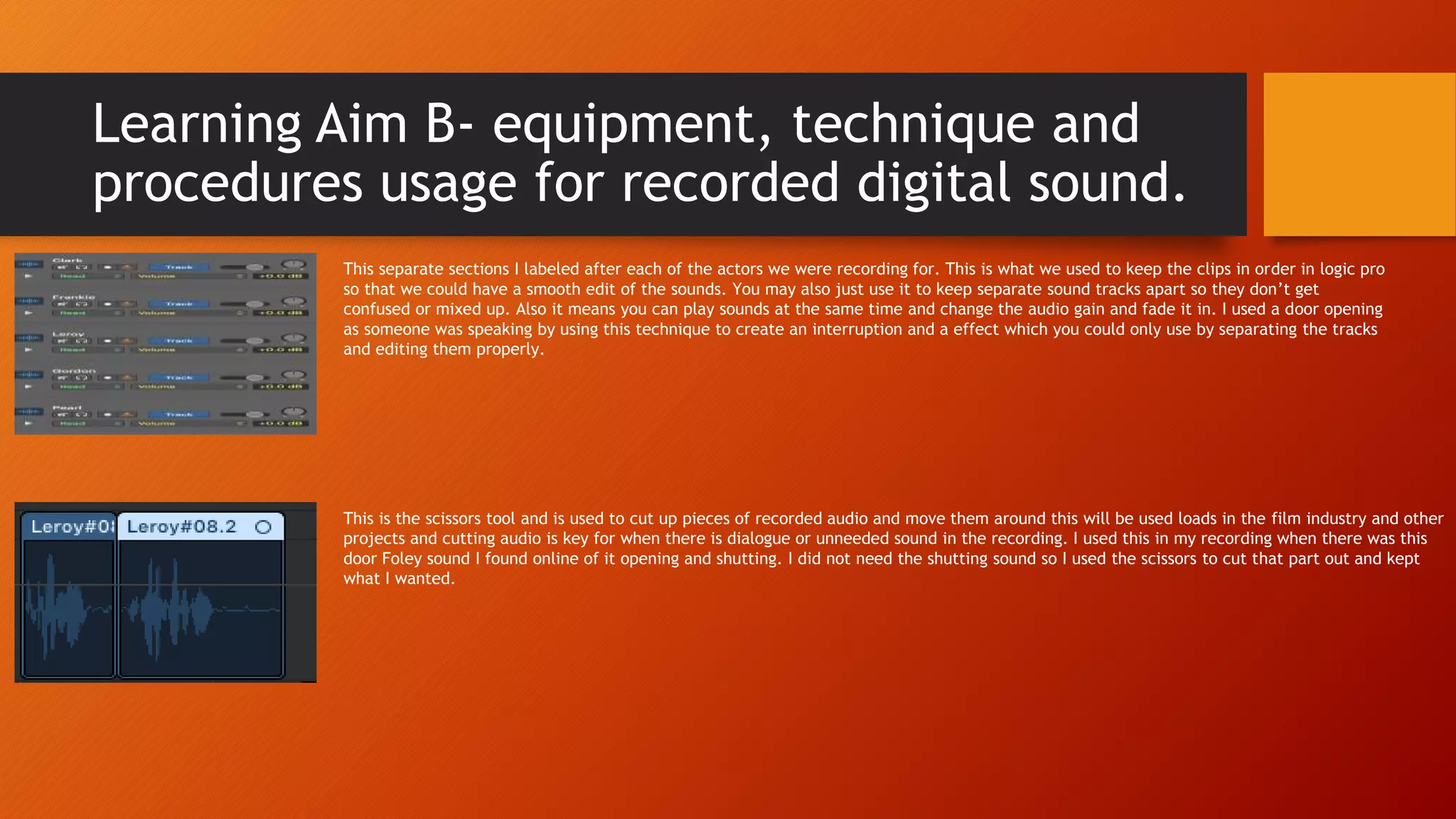 Learning Aim B- equipment, technique and
procedures usage for recorded digital sound.
This separate sections I labeled after each of the actors we were recording for. This is what we used to keep the clips in order in logic pro
so that we could have a smooth edit of the sounds. You may also just use it to keep separate sound tracks apart so they don’t get
confused or mixed up. Also it means you can play sounds at the same time and change the audio gain and fade it in. I used a door opening
as someone was speaking by using this technique to create an interruption and a effect which you could only use by separating the tracks
and editing them properly.
This is the scissors tool and is used to cut up pieces of recorded audio and move them around this will be used loads in the film industry and other
projects and cutting audio is key for when there is dialogue or unneeded sound in the recording. I used this in my recording when there was this
door Foley sound I found online of it opening and shutting. I did not need the shutting sound so I used the scissors to cut that part out and kept
what I wanted.
 