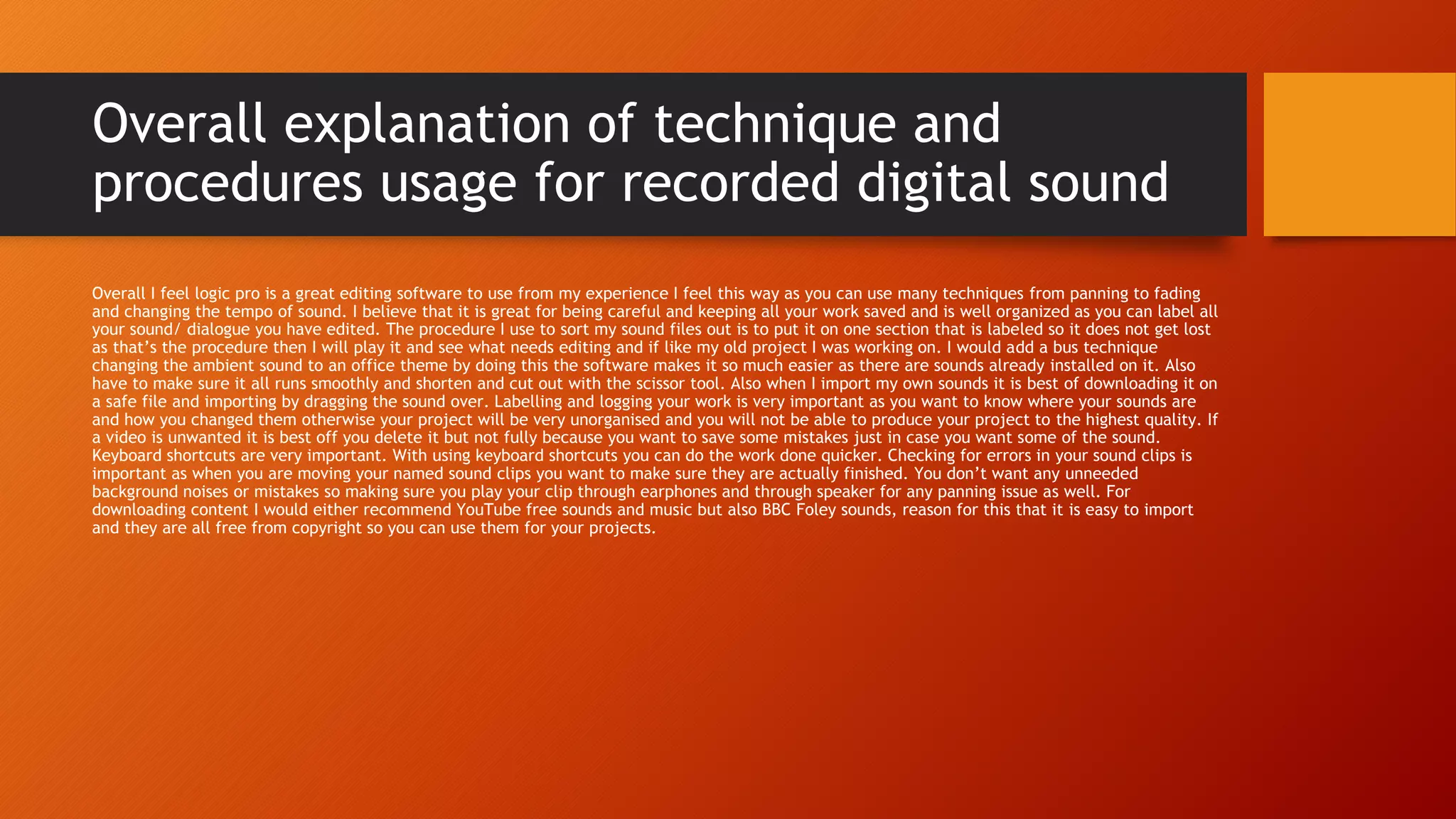 Overall explanation of technique and
procedures usage for recorded digital sound
Overall I feel logic pro is a great editing software to use from my experience I feel this way as you can use many techniques from panning to fading
and changing the tempo of sound. I believe that it is great for being careful and keeping all your work saved and is well organized as you can label all
your sound/ dialogue you have edited. The procedure I use to sort my sound files out is to put it on one section that is labeled so it does not get lost
as that’s the procedure then I will play it and see what needs editing and if like my old project I was working on. I would add a bus technique
changing the ambient sound to an office theme by doing this the software makes it so much easier as there are sounds already installed on it. Also
have to make sure it all runs smoothly and shorten and cut out with the scissor tool. Also when I import my own sounds it is best of downloading it on
a safe file and importing by dragging the sound over. Labelling and logging your work is very important as you want to know where your sounds are
and how you changed them otherwise your project will be very unorganised and you will not be able to produce your project to the highest quality. If
a video is unwanted it is best off you delete it but not fully because you want to save some mistakes just in case you want some of the sound.
Keyboard shortcuts are very important. With using keyboard shortcuts you can do the work done quicker. Checking for errors in your sound clips is
important as when you are moving your named sound clips you want to make sure they are actually finished. You don’t want any unneeded
background noises or mistakes so making sure you play your clip through earphones and through speaker for any panning issue as well. For
downloading content I would either recommend YouTube free sounds and music but also BBC Foley sounds, reason for this that it is easy to import
and they are all free from copyright so you can use them for your projects.
 