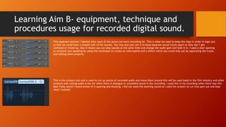 Learning Aim B- equipment, technique and
procedures usage for recorded digital sound.
This separate sections I labeled after each of the actors we were recording for. This is what we used to keep the clips in order in logic pro
so that we could have a smooth edit of the sounds. You may also just use it to keep separate sound tracks apart so they don’t get
confused or mixed up. Also it means you can play sounds at the same time and change the audio gain and fade it in. I used a door opening
as someone was speaking by using this technique to create an interruption and a effect which you could only use by separating the tracks
and editing them properly.
This is the scissors tool and is used to cut up pieces of recorded audio and move them around this will be used loads in the film industry and other
projects and cutting audio is key for when there is dialogue or unneeded sound in the recording. I used this in my recording when there was this
door Foley sound I found online of it opening and shutting. I did not need the shutting sound so I used the scissors to cut that part out and kept
what I wanted.
 
