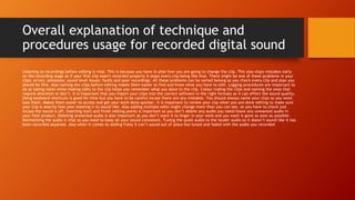 Overall explanation of technique and
procedures usage for recorded digital sound
Listening to recordings before editing is vital. This is because you have to plan how you are going to change the clip. This also stops mistakes early
on the recording stage as if your first clip wasn't recorded properly it stops every clip being like that. There might be one of these problems in your
clips: errors; omissions; sound level issues; faults and poor recordings. All these problems can be sorted belong as you check every clip and plan you
should be fine. Also naming the clips before editing makes them easier to find and know what you have to edit. Logging procedures are important to
do as taking notes while making edits to the clip helps you remember what you done to the clip. Colour coding the clips and naming the ones that
require attention or don’t. It is important that you import your clips into the correct software in the right formats as it can effect the sound quality.
Using keyboard shortcuts is good for time but you have to be careful incase there are any mistakes. You should always name your clips so you wont
lose them. Makes them easier to access and get your work done quicker. It is important to review your clip when you are done editing to make sure
your clip is exactly how your wanting it to sound like. Also adding multiple edits might change more than you can see, so you have to check just
incase the sound is off. Inserting start and finish editing points is important so you don’t delete any audio you need/leave any unwanted audio in
your final product. Deleting unwanted audio is also important as you don’t want it to linger in your work and you want it gone as soon as possible.
Normalizing the audio is vital as you need to keep all your sound consistent. Tuning the quiet audio to the louder audio so it doesn’t sound like it has
been recorded separate. Also when it comes to adding Foley it can’t sound out of place but tuned and faded with the audio you recorded.
 