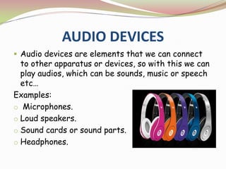 AUDIO DEVICES
 Audio devices are elements that we can connect
to other apparatus or devices, so with this we can
play audios, which can be sounds, music or speech
etc…
Examples:
o Microphones.
o Loud speakers.
o Sound cards or sound parts.
o Headphones.
 