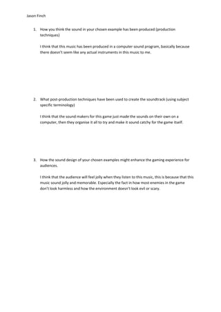 Jason Finch


   1. How you think the sound in your chosen example has been produced (production
      techniques)

       I think that this music has been produced in a computer sound program, basically because
       there doesn’t seem like any actual instruments in this music to me.




   2. What post-production techniques have been used to create the soundtrack (using subject
      specific terminology)

       I think that the sound makers for this game just made the sounds on their own on a
       computer, then they organise it all to try and make it sound catchy for the game itself.




   3. How the sound design of your chosen examples might enhance the gaming experience for
      audiences.

       I think that the audience will feel jolly when they listen to this music, this is because that this
       music sound jolly and memorable. Especially the fact in how most enemies in the game
       don’t look harmless and how the environment doesn’t look evil or scary.
 
