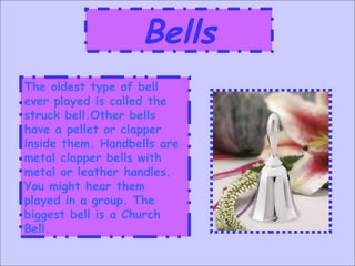 Bells The oldest type of bell ever played is called the struck bell.Other bells have a pellet or clapper inside them. Handbells are metal clapper bells with metal or leather handles. You might hear them played in a group. The biggest bell is a Church Bell. 