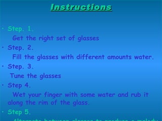 Instructions Step. 1. Get the right set of glasses Step. 2. Fill the glasses with different amounts water. Step. 3. Tune the glasses Step 4. Wet your finger with some water and rub it along the rim of the glass. Step 5. Alternate between glasses to produce a melody 