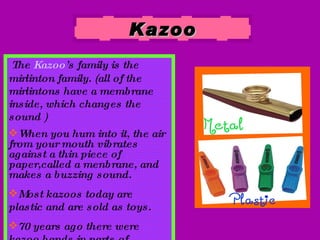 Kazoo The  Kazoo ’s family is the mirlinton family. (all of the mirlintons have a membrane inside, which changes the sound ) When you hum into it, the air from your mouth vibrates against a thin piece of paper,called a menbrane, and makes a buzzing sound. Most kazoos today are  plastic and are sold as toys. 70 years ago there were kazoo bands in parts of Europe. 