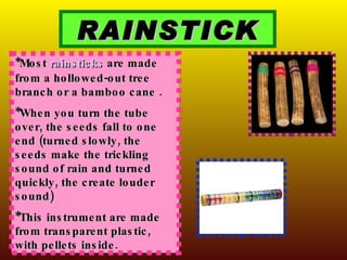 RAINSTICK *Most  rainsticks  are made from a hollowed-out tree branch or a bamboo cane . *When you turn the tube over, the seeds fall to one end (turned slowly, the seeds make the trickling sound of rain and turned quickly, the create louder sound) *This instrument are made from transparent plastic, with pellets inside. 