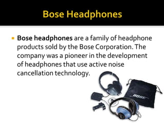 Bose HeadphonesBose headphones are a family of headphone products sold by the Bose Corporation. The company was a pioneer in the development of headphones that use active noise cancellation technology.