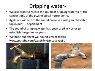 Dripping water-
• We also want to record the sound of dripping water to fit the
  conventions of the psychological horror ...
