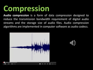 Compression
Audio compression is a form of data compression designed to
reduce the transmission bandwidth requirement of digital audio
streams and the storage size of audio files. Audio compression
algorithms are implemented in computer software as audio codecs.
 