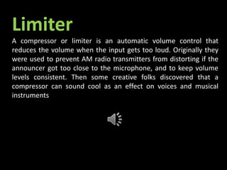 Limiter
A compressor or limiter is an automatic volume control that
reduces the volume when the input gets too loud. Originally they
were used to prevent AM radio transmitters from distorting if the
announcer got too close to the microphone, and to keep volume
levels consistent. Then some creative folks discovered that a
compressor can sound cool as an effect on voices and musical
instruments.
 
