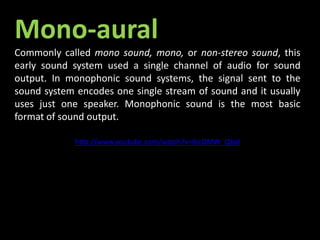 Mono-aural
Commonly called mono sound, mono, or non-stereo sound, this
early sound system used a single channel of audio for sound
output. In monophonic sound systems, the signal sent to the
sound system encodes one single stream of sound and it usually
uses just one speaker. Monophonic sound is the most basic
format of sound output.
http://www.youtube.com/watch?v=6IcDMW_QbaI
 