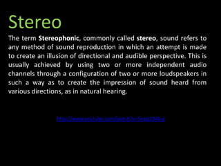 Stereo
The term Stereophonic, commonly called stereo, sound refers to
any method of sound reproduction in which an attempt is made
to create an illusion of directional and audible perspective. This is
usually achieved by using two or more independent audio
channels through a configuration of two or more loudspeakers in
such a way as to create the impression of sound heard from
various directions, as in natural hearing.
http://www.youtube.com/watch?v=5eazjZ346-g
 