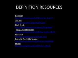DEFINITION RESOURCES
Distortion
http://en.wikipedia.org/wiki/Distortion_(music)
Talk Box
http://en.wikipedia.org/wiki/Talk_box
Pitch Bend
http://www.thefreedictionary.com/Pitch+bend
Delay + Multitap Delay
http://en.wikipedia.org/wiki/Delay_(audio_effect)
Auto tune
http://en.wikipedia.org/wiki/Auto-Tune
Example: T-pain (Bartender)
http://www.youtube.com/watch?v=Lt2wjJlP2N4
Phaser
http://en.wikipedia.org/wiki/Phaser_(effect)
 