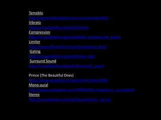 Temeblo
http://www.thefreedictionary.com/sound+effect
Vibrato
http://en.wikipedia.org/wiki/Vibrato
Compression
http://en.wikipedia.org/wiki/Audio_compression_(data)
Limiter
http://www.ethanwiner.com/compressors.html
Gating
http://en.wikipedia.org/wiki/Noise_gate
Surround Sound
http://en.wikipedia.org/wiki/Surround_sound
Prince (The Beautiful Ones)
http://www.youtube.com/watch?v=DijrdUoFt80
Mono-aural
http://www.webopedia.com/TERM/M/monophonic_sound.html
Stereo
http://en.wikipedia.org/wiki/Stereophonic_sound
 