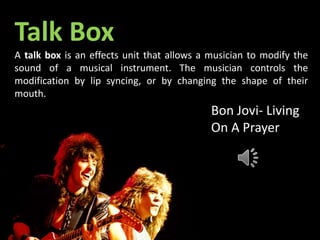 Talk Box
A talk box is an effects unit that allows a musician to modify the
sound of a musical instrument. The musician controls the
modification by lip syncing, or by changing the shape of their
mouth.
Bon Jovi- Living
On A Prayer
 