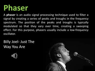 Billy Joel- Just The
Way You Are
Phaser
A phaser is an audio signal processing technique used to filter a
signal by creating a series of peaks and troughs in the frequency
spectrum. The position of the peaks and troughs is typically
modulated so that they vary over time, creating a sweeping
effect. For this purpose, phasers usually include a low-frequency
oscillator.
 