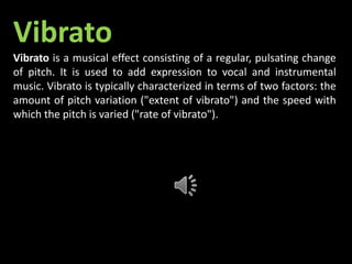 Vibrato
Vibrato is a musical effect consisting of a regular, pulsating change
of pitch. It is used to add expression to vocal and instrumental
music. Vibrato is typically characterized in terms of two factors: the
amount of pitch variation ("extent of vibrato") and the speed with
which the pitch is varied ("rate of vibrato").
 