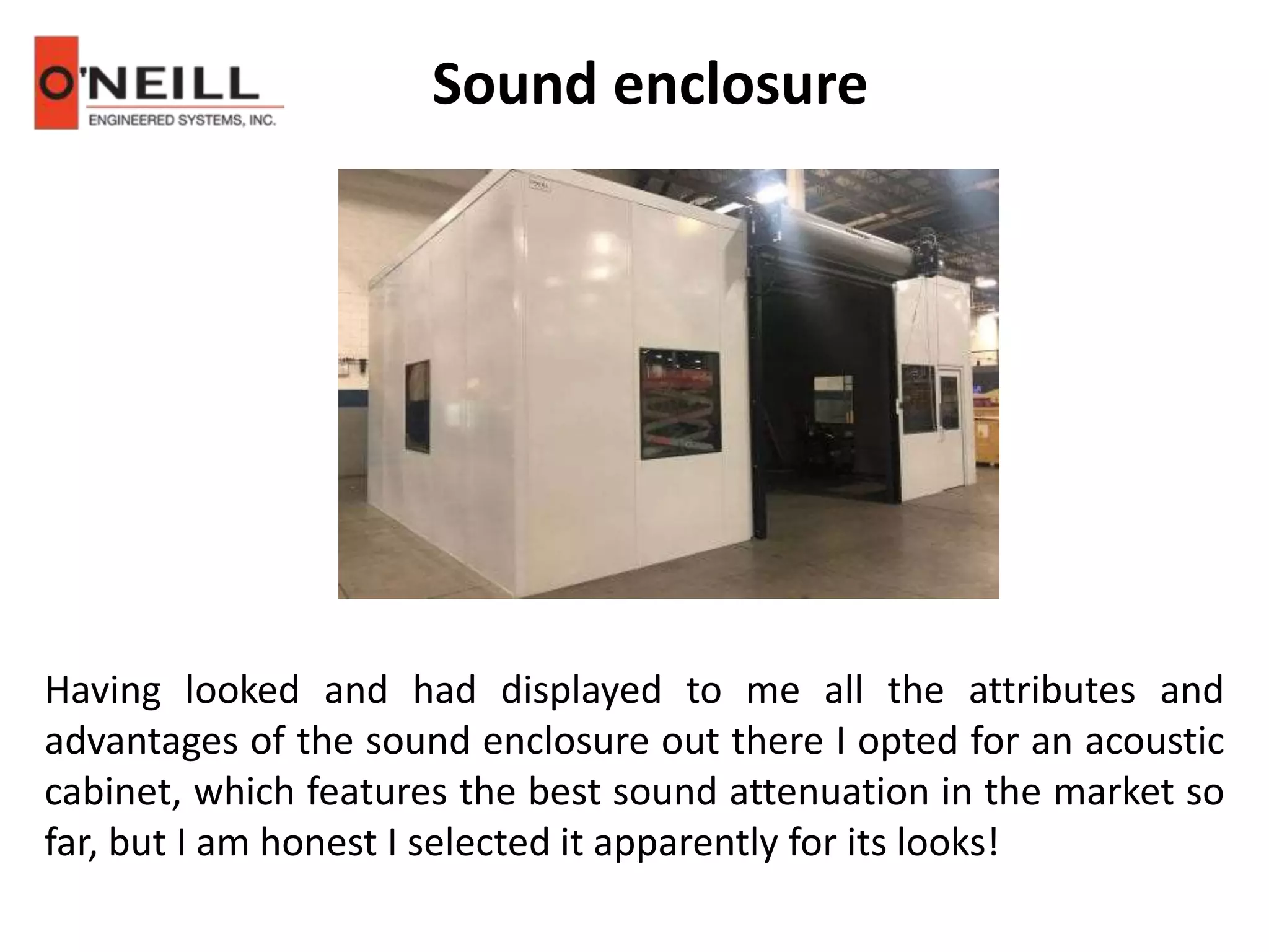 Sound enclosure
Having looked and had displayed to me all the attributes and
advantages of the sound enclosure out there I opted for an acoustic
cabinet, which features the best sound attenuation in the market so
far, but I am honest I selected it apparently for its looks!
