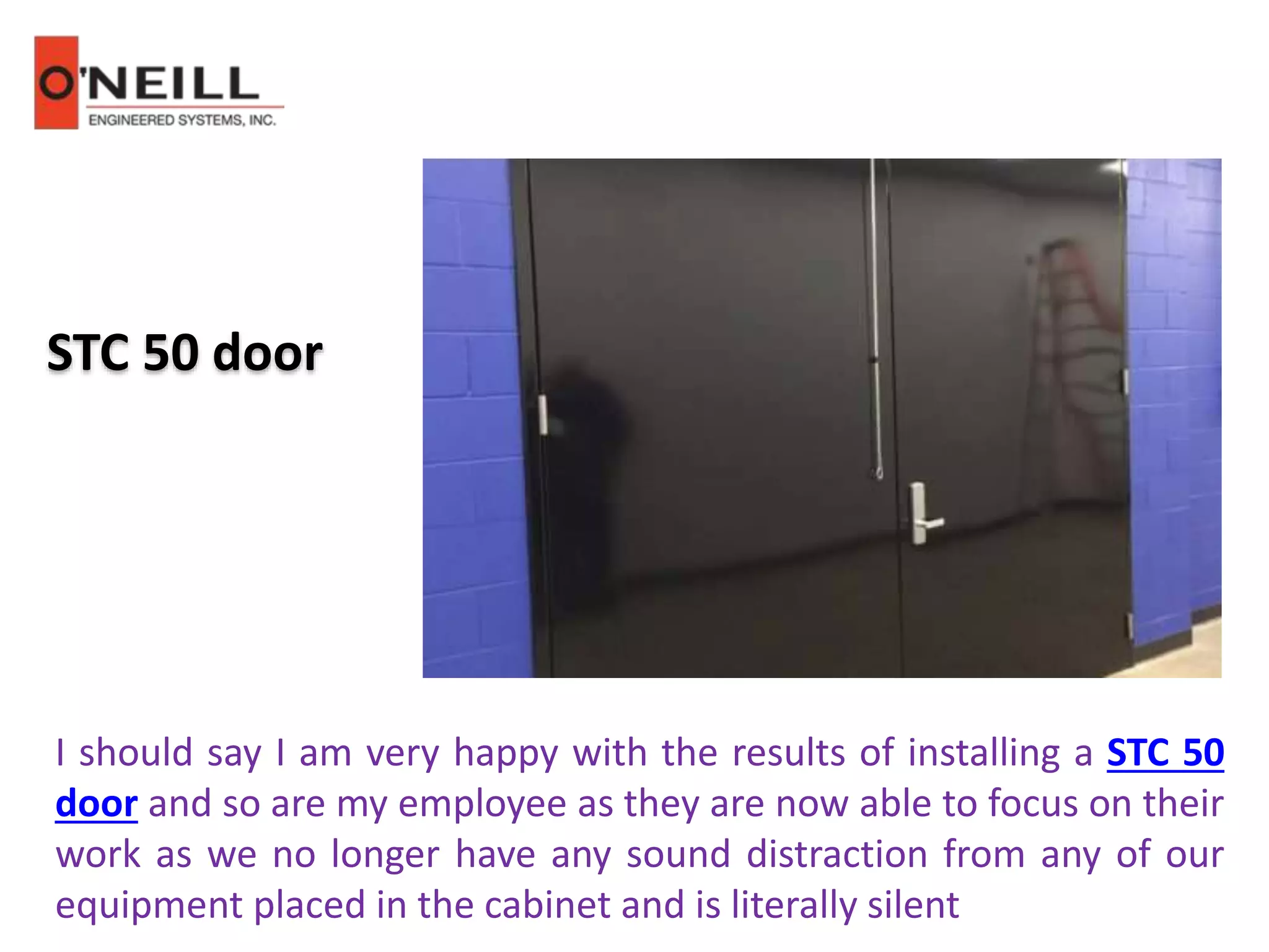 STC 50 door
I should say I am very happy with the results of installing a STC 50
door and so are my employee as they are now able to focus on their
work as we no longer have any sound distraction from any of our
equipment placed in the cabinet and is literally silent