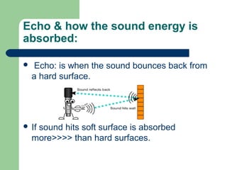 Echo & how the sound energy is
absorbed:
 Echo: is when the sound bounces back from
a hard surface.
 If sound hits soft surface is absorbed
more>>>> than hard surfaces.
 