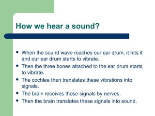 How we hear a sound?
 When the sound wave reaches our ear drum, it hits it
and our ear drum starts to vibrate.
 Then the three bones attached to the ear drum starts
to vibrate.
 The cochlea then translates these vibrations into
signals.
 The brain receives those signals by nerves.
 Then the brain translates these signals into sound.
 