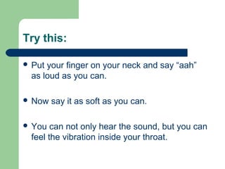Try this:
 Put your finger on your neck and say “aah”
as loud as you can.
 Now say it as soft as you can.
 You can not only hear the sound, but you can
feel the vibration inside your throat.
 