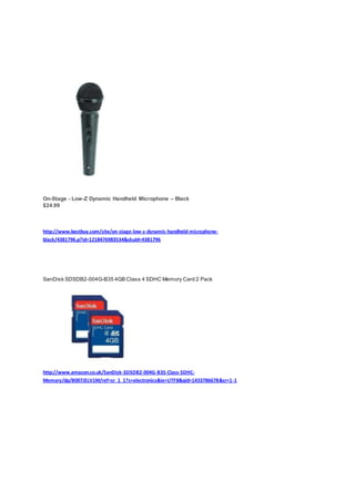 On-Stage - Low-Z Dynamic Handheld Microphone – Black
$24.99
http://www.bestbuy.com/site/on-stage-low-z-dynamic-handheld-microphone-
black/4381796.p?id=1218476983534&skuId=4381796
SanDisk SDSDB2-004G-B35 4GB Class 4 SDHC Memory Card 2 Pack
http://www.amazon.co.uk/SanDisk-SDSDB2-004G-B35-Class-SDHC-
Memory/dp/B007JELV1M/ref=sr_1_1?s=electronics&ie=UTF8&qid=1433786678&sr=1-1
 