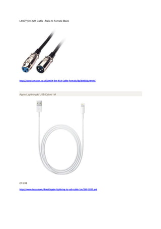 LINDY 6m XLR Cable - Male to Female Black
http://www.amazon.co.uk/LINDY-6m-XLR-Cable-Female/dp/B000QUWKAC
Apple Lightning to USB Cable 1M
£13.50
http://www.tesco.com/direct/apple-lightning-to-usb-cable-1m/269-2832.prd
 