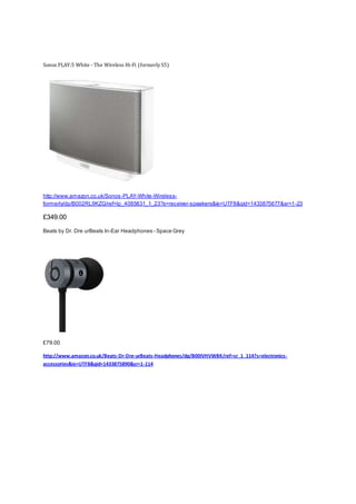 Sonos PLAY:5 White - The Wireless Hi-Fi (formerly S5)
http://www.amazon.co.uk/Sonos-PLAY-White-Wireless-
formerly/dp/B002RL9KZG/ref=lp_4085831_1_23?s=receiver-speakers&ie=UTF8&qid=1433875677&sr=1-23
£349.00
Beats by Dr. Dre urBeats In-Ear Headphones - Space Grey
£79.00
http://www.amazon.co.uk/Beats-Dr-Dre-urBeats-Headphones/dp/B00IVHVWBK/ref=sr_1_114?s=electronics-
accessories&ie=UTF8&qid=1433875890&sr=1-114
 