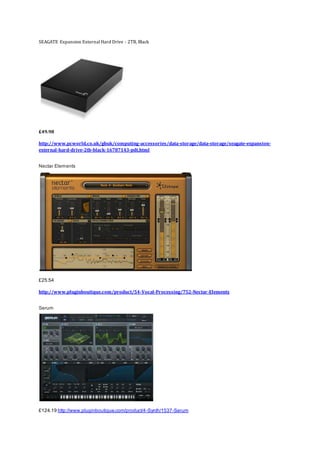 SEAGATE Expansion ExternalHard Drive - 2TB, Black
£49.98
http://www.pcworld.co.uk/gbuk/computing-accessories/data-storage/data-storage/seagate-expansion-
external-hard-drive-2tb-black-16787143-pdt.html
Nectar Elements
£25.54
http://www.pluginboutique.com/product/54-Vocal-Processing/752-Nectar-Elements
Serum
£124.19 http://www.pluginboutique.com/product/4-Synth/1537-Serum
 