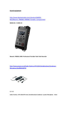 Sound equipment
http://www.bhphotovideo.com/c/product/362023-
REG/Marantz_PMD660_PMD660_Portable_Compact.html
$599.00 // £389.33
Marantz PMD661 MKII Professional Portable Flash Field Recorder
http://www.amazon.co.uk/Audio-Technica-ATR-3350-Omnidirectional-Condenser-
Microphone/dp/B002HJ9PTO
£21.00
Audio-Technica ATR-3350 ATR Series Omnidirectional Condenser Lavalier Microphone - Black
 