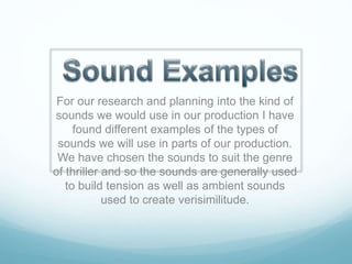 For our research and planning into the kind of
sounds we would use in our production I have
found different examples of the types of
sounds we will use in parts of our production.
We have chosen the sounds to suit the genre
of thriller and so the sounds are generally used
to build tension as well as ambient sounds
used to create verisimilitude.
 