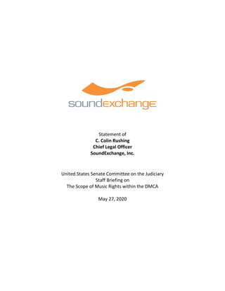 Statement of
C. Colin Rushing
Chief Legal Officer
SoundExchange, Inc.
United States Senate Committee on the Judiciary
Staff Briefing on
The Scope of Music Rights within the DMCA
May 27, 2020
 