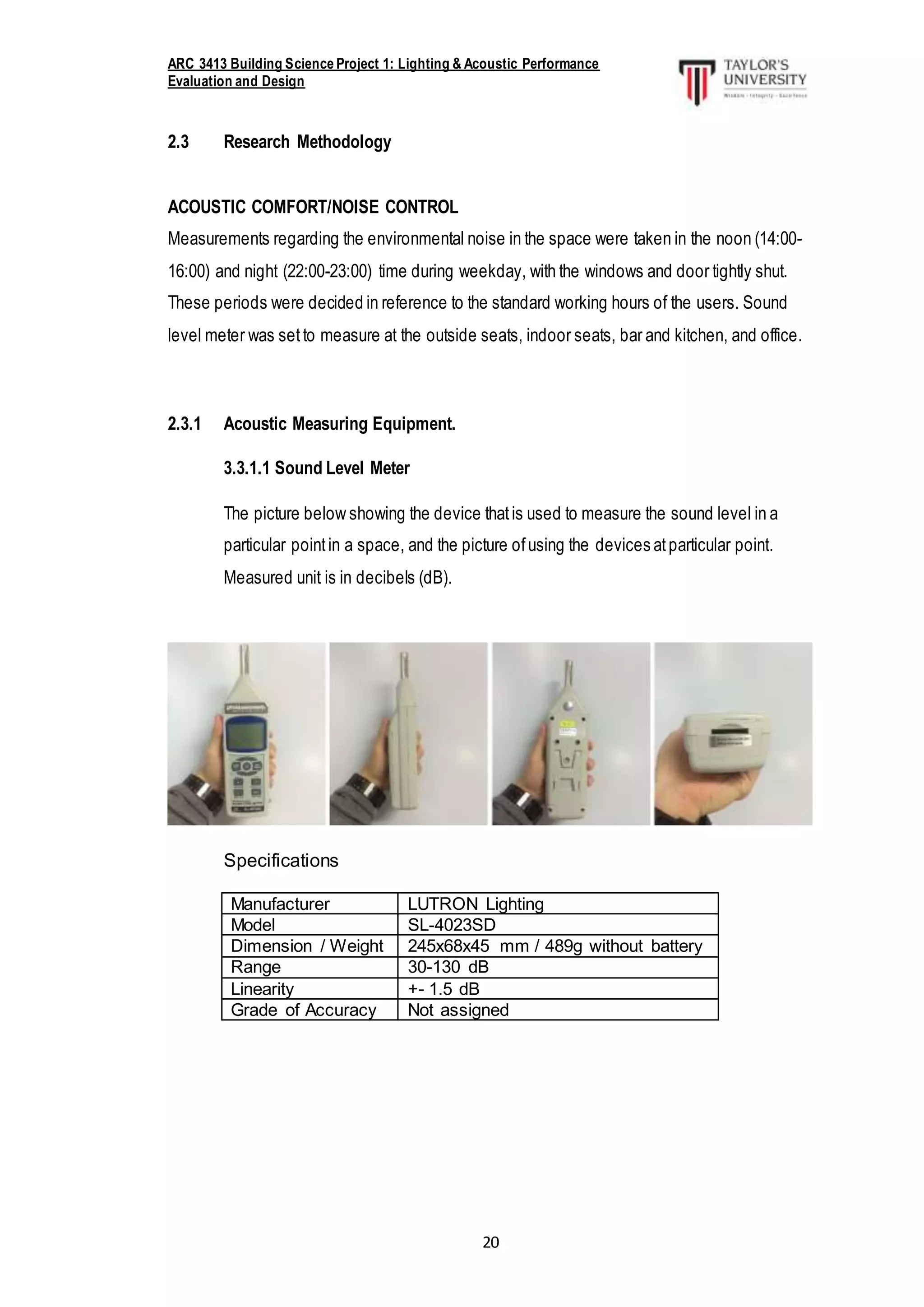 ARC 3413 Building Science Project 1: Lighting & Acoustic Performance
Evaluation and Design
20
2.3 Research Methodology
ACOUSTIC COMFORT/NOISE CONTROL
Measurements regarding the environmental noise in the space were taken in the noon (14:00-
16:00) and night (22:00-23:00) time during weekday, with the windows and door tightly shut.
These periods were decided in reference to the standard working hours of the users. Sound
level meter was set to measure at the outside seats, indoor seats, bar and kitchen, and office.
2.3.1 Acoustic Measuring Equipment.
3.3.1.1 Sound Level Meter
The picture below showing the device thatis used to measure the sound level in a
particular pointin a space, and the picture ofusing the devices atparticular point.
Measured unit is in decibels (dB).
Specifications
Manufacturer LUTRON Lighting
Model SL-4023SD
Dimension / Weight 245x68x45 mm / 489g without battery
Range 30-130 dB
Linearity +- 1.5 dB
Grade of Accuracy Not assigned
 