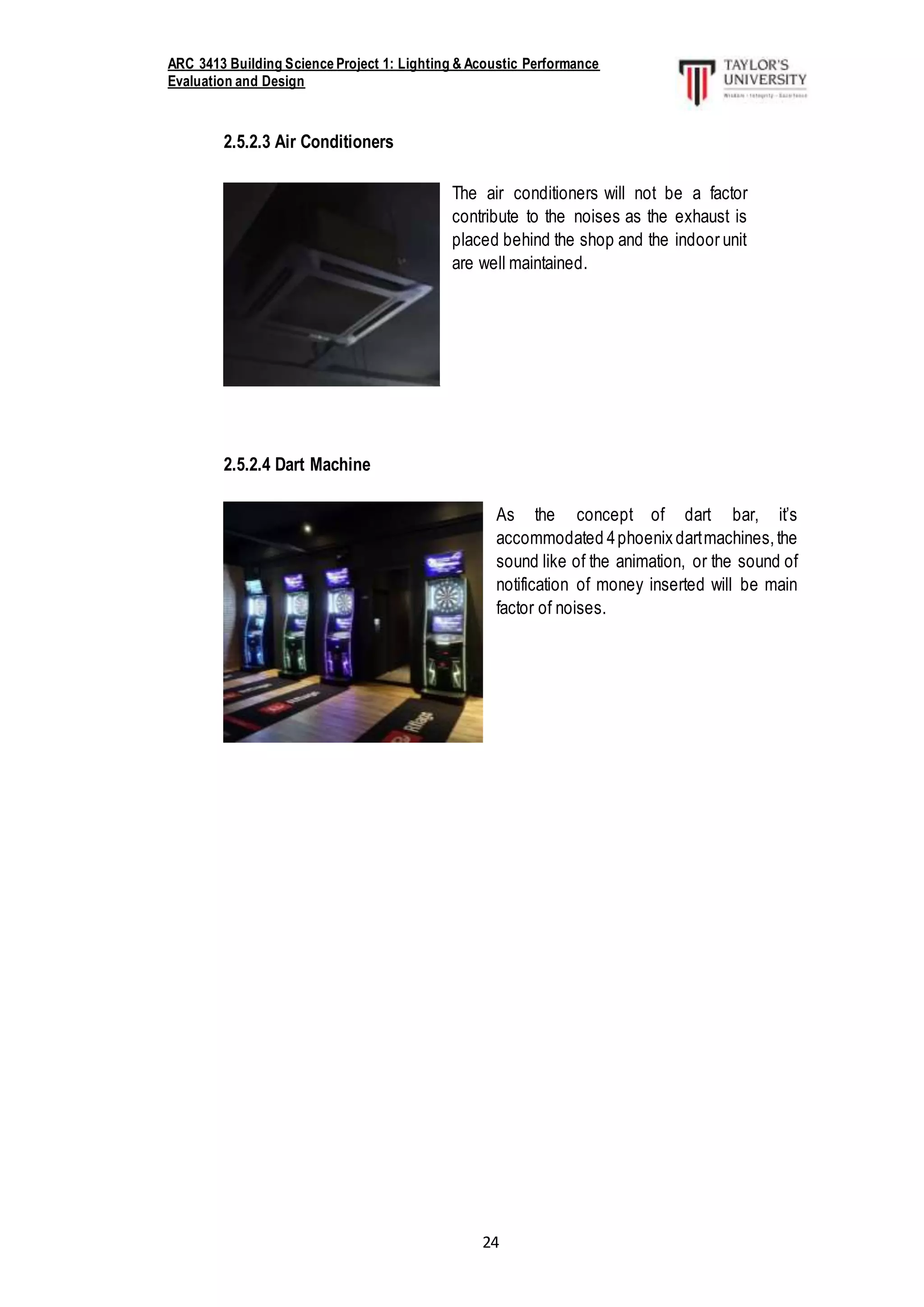 ARC 3413 Building Science Project 1: Lighting & Acoustic Performance
Evaluation and Design
24
2.5.2.3 Air Conditioners
2.5.2.4 Dart Machine
The air conditioners will not be a factor
contribute to the noises as the exhaust is
placed behind the shop and the indoor unit
are well maintained.
As the concept of dart bar, it’s
accommodated 4phoenix dartmachines,the
sound like of the animation, or the sound of
notification of money inserted will be main
factor of noises.
 