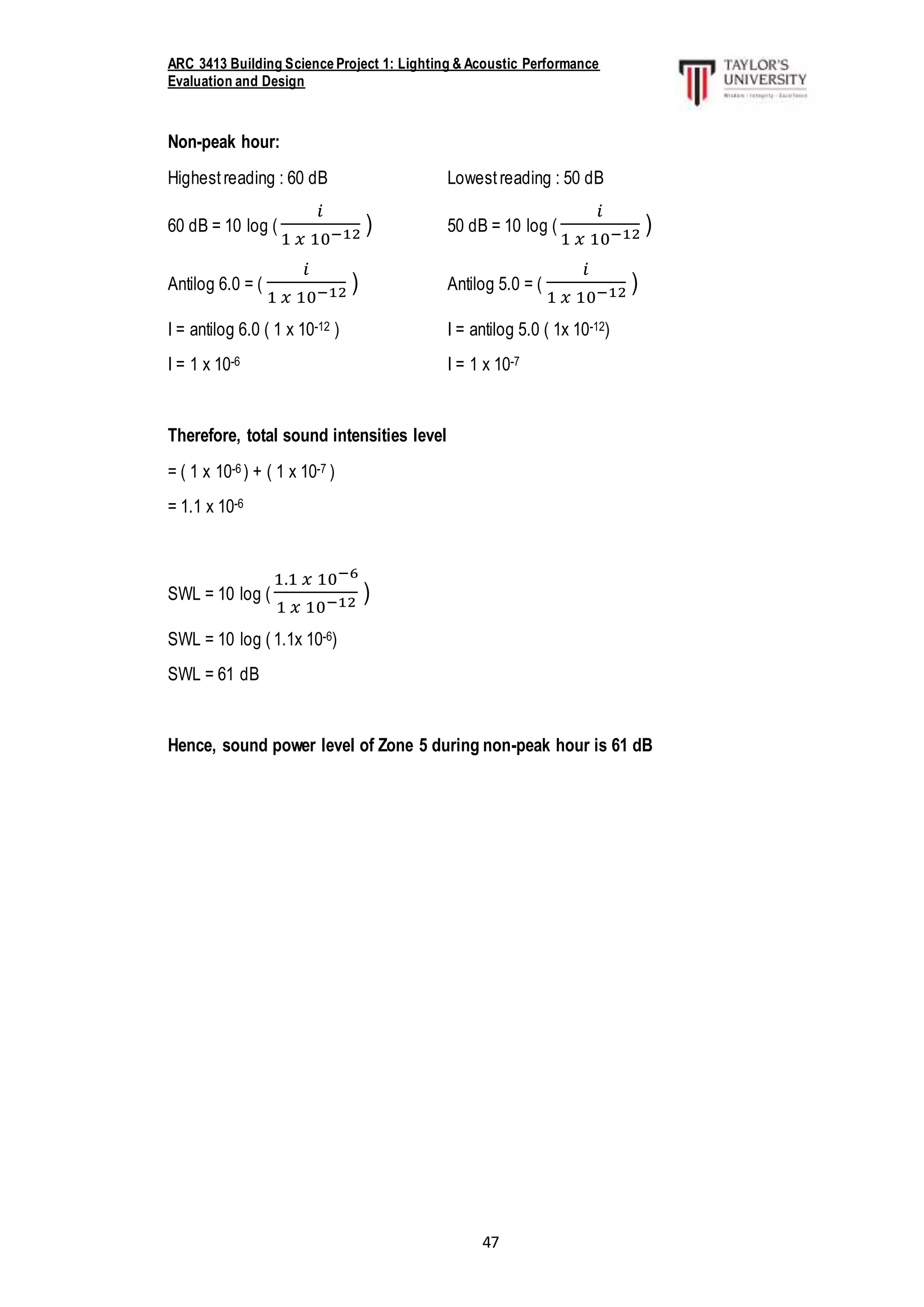ARC 3413 Building Science Project 1: Lighting & Acoustic Performance
Evaluation and Design
47
Non-peak hour:
Highestreading : 60 dB Lowestreading : 50 dB
60 dB = 10 log (
𝑖
1 𝑥 10−12 ) 50 dB = 10 log (
𝑖
1 𝑥 10−12 )
Antilog 6.0 = (
𝑖
1 𝑥 10−12 ) Antilog 5.0 = (
𝑖
1 𝑥 10−12 )
I = antilog 6.0 ( 1 x 10-12 ) I = antilog 5.0 ( 1x 10-12)
I = 1 x 10-6 I = 1 x 10-7
Therefore, total sound intensities level
= ( 1 x 10-6 ) + ( 1 x 10-7 )
= 1.1 x 10-6
SWL = 10 log (
1.1 𝑥 10−6
1 𝑥 10−12 )
SWL = 10 log ( 1.1x 10-6)
SWL = 61 dB
Hence, sound power level of Zone 5 during non-peak hour is 61 dB
 