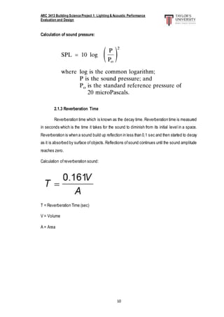 ARC 3413 Building Science Project 1: Lighting & Acoustic Performance
Evaluation and Design
10
Calculation of sound pressure:
2.1.3 Reverberation Time
Reverberation time which is known as the decay time. Reverberation time is measured
in seconds which is the time it takes for the sound to diminish from its initial level in a space.
Reverberation is when a sound build up reflection in less than 0.1 sec and then started to decay
as it is absorbed by surface ofobjects. Reflections ofsound continues until the sound amplitude
reaches zero.
Calculation ofreverberation sound:
T = Reverberation Time (sec)
V = Volume
A = Area
 