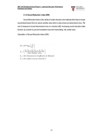 ARC 3413 Building Science Project 1: Lighting & Acoustic Performance
Evaluation and Design
11
2.1.4 Sound Reduction Index (SRI)
Sound ReductionIndex is the ability ofcertain structure and materials that help to reduce
sound transmission from an area to another area which is also known as transmission loss. The
unit of measure of sound transmission loss is in decibel (dB). Increasing sound reduction index
function as a barrier to preventunwanted noise from transmitting into certain area.
Calculation ofSound Reduction Index (SRI):
 