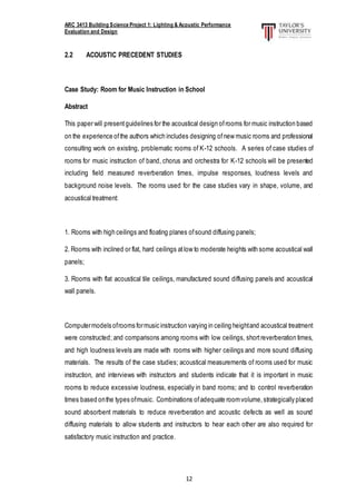 ARC 3413 Building Science Project 1: Lighting & Acoustic Performance
Evaluation and Design
12
2.2 ACOUSTIC PRECEDENT STUDIES
Case Study: Room for Music Instruction in School
Abstract
This paper will presentguidelines for the acoustical design ofrooms for music instruction based
on the experience ofthe authors which includes designing ofnew music rooms and professional
consulting work on existing, problematic rooms of K-12 schools. A series of case studies of
rooms for music instruction of band, chorus and orchestra for K-12 schools will be presented
including field measured reverberation times, impulse responses, loudness levels and
background noise levels. The rooms used for the case studies vary in shape, volume, and
acoustical treatment:
1. Rooms with high ceilings and floating planes ofsound diffusing panels;
2. Rooms with inclined or flat, hard ceilings atlow to moderate heights with some acoustical wall
panels;
3. Rooms with flat acoustical tile ceilings, manufactured sound diffusing panels and acoustical
wall panels.
Computermodels ofrooms formusic instruction varying in ceiling heightand acoustical treatment
were constructed; and comparisons among rooms with low ceilings, shortreverberation times,
and high loudness levels are made with rooms with higher ceilings and more sound diffusing
materials. The results of the case studies; acoustical measurements of rooms used for music
instruction, and interviews with instructors and students indicate that it is important in music
rooms to reduce excessive loudness, especially in band rooms; and to control reverberation
times based onthe types ofmusic. Combinations ofadequate roomvolume,strategically placed
sound absorbent materials to reduce reverberation and acoustic defects as well as sound
diffusing materials to allow students and instructors to hear each other are also required for
satisfactory music instruction and practice.
 