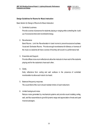 ARC 3413 Building Science Project 1: Lighting & Acoustic Performance
Evaluation and Design
13
Design Guidelines for Rooms for Music Instruction
Basic factors for Design ofRooms for Music Instruction:
1. Controlled Loudness
Provide a sense ofpresence for students playing or singing while controlling the build-
up of excessive directand reverberantenergy.
2. Reverberance
Band Rooms: Limit the Reverberation in band rooms to preventexcessive loudness.
Vocal and Orchestra Rooms: Provide enough reverberance for fullness or liveness of
the music so students will have a sense ofhow they will sound in a performance hall.
3. Ensemble and Support.
Provide diffuse cross-roomreflections to allow the instructor to hear eachofthe students
playing and for the students to hear each other.
4. Clarity.
Early reflections from ceiling and wall surfaces in the presence of controlled
reverberation to allow each note to be heard.
5. Balanced frequency response.
The sound field ofthe room should maintain timbre of each instrument.
6. Limited background noise.
Reduce noise generated by mechanical systems and provide sound isolating ceiling,
wall, and floor assemblies to give full dynamic range and appreciation ofrests and quiet
musical passages.
 
