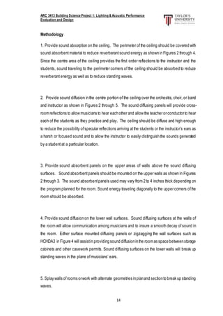ARC 3413 Building Science Project 1: Lighting & Acoustic Performance
Evaluation and Design
14
Methodology
1. Provide sound absorption on the ceiling. The perimeter ofthe ceiling should be covered with
sound absorbentmaterial to reduce reverberantsound energy as shown in Figures 2 through 4.
Since the centre area of the ceiling provides the first order reflections to the instructor and the
students, sound traveling to the perimeter corners of the ceiling should be absorbed to reduce
reverberantenergy as well as to reduce standing waves.
2. Provide sound diffusion in the centre portion of the ceiling over the orchestra, choir, or band
and instructor as shown in Figures 2 through 5. The sound diffusing panels will provide cross-
roomreflections to allow musicians to hear eachother and allow the teacher or conductorto hear
each of the students as they practice and play. The ceiling should be diffuse and high enough
to reduce the possibility ofspecular reflections arriving atthe students or the instructor’s ears as
a harsh or focused sound and to allow the instructor to easily distinguish the sounds generated
by a student at a particular location.
3. Provide sound absorbent panels on the upper areas of walls above the sound diffusing
surfaces. Sound absorbentpanels should be mounted on the upper walls as shown in Figures
2 through 3. The sound absorbentpanels used may vary from 2 to 4 inches thick depending on
the program planned for the room. Sound energy traveling diagonally to the upper corners ofthe
room should be absorbed.
4. Provide sound diffusion on the lower wall surfaces. Sound diffusing surfaces at the walls of
the room will allow communication among musicians and to insure a smooth decay ofsound in
the room. Either surface mounted diffusing panels or zigzagging the wall surfaces such as
HCHDA3 in Figure 4 will assistin providing sound diffusioninthe roomas space betweenstorage
cabinets and other casework permits. Sound diffusing surfaces on the lower walls will break up
standing waves in the plane ofmusicians’ ears.
5. Splay walls ofrooms orwork with alternate geometries inplanand sectionto break up standing
waves.
 