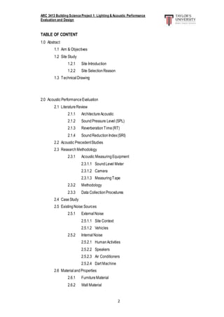 ARC 3413 Building Science Project 1: Lighting & Acoustic Performance
Evaluation and Design
2
TABLE OF CONTENT
1.0 Abstract
1.1 Aim & Objectives
1.2 Site Study
1.2.1 Site Introduction
1.2.2 Site SelectionReason
1.3 TechnicalDrawing
2.0 Acoustic PerformanceEvaluation
2.1 LiteratureReview
2.1.1 Architecture Acoustic
2.1.2 SoundPressure Level (SPL)
2.1.3 ReverberationTime(RT)
2.1.4 SoundReductionIndex(SRI)
2.2 Acoustic PrecedentStudies
2.3 ResearchMethodology
2.3.1 Acoustic MeasuringEquipment
2.3.1.1 SoundLevel Meter
2.3.1.2 Camera
2.3.1.3 MeasuringTape
2.3.2 Methodology
2.3.3 Data CollectionProcedures
2.4 CaseStudy
2.5 ExistingNoise Sources
2.5.1 ExternalNoise
2.5.1.1 Site Context
2.5.1.2 Vehicles
2.5.2 InternalNoise
2.5.2.1 HumanActivities
2.5.2.2 Speakers
2.5.2.3 Air Conditioners
2.5.2.4 Dart Machine
2.6 MaterialandProperties
2.6.1 FurnitureMaterial
2.6.2 Wall Material
 