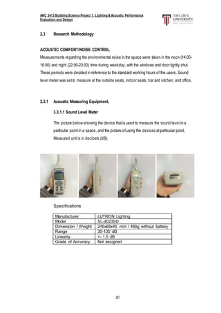 ARC 3413 Building Science Project 1: Lighting & Acoustic Performance
Evaluation and Design
20
2.3 Research Methodology
ACOUSTIC COMFORT/NOISE CONTROL
Measurements regarding the environmental noise in the space were taken in the noon (14:00-
16:00) and night (22:00-23:00) time during weekday, with the windows and door tightly shut.
These periods were decided in reference to the standard working hours of the users. Sound
level meter was set to measure at the outside seats, indoor seats, bar and kitchen, and office.
2.3.1 Acoustic Measuring Equipment.
3.3.1.1 Sound Level Meter
The picture below showing the device thatis used to measure the sound level in a
particular pointin a space, and the picture ofusing the devices atparticular point.
Measured unit is in decibels (dB).
Specifications
Manufacturer LUTRON Lighting
Model SL-4023SD
Dimension / Weight 245x68x45 mm / 489g without battery
Range 30-130 dB
Linearity +- 1.5 dB
Grade of Accuracy Not assigned
 