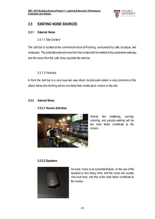 ARC 3413 Building Science Project 1: Lighting & Acoustic Performance
Evaluation and Design
23
2.5 EXISTING NOISE SOURCES
2.5.1 External Noise
2.5.1.1 Site Context
The dart bar is located at the commercial block atPuchong, surrounded by café, boutique, and
restaurant. The potential externalnoise from the contextwill be related to the pedestrianwalkway,
and the noise from the café shop opposite the dartbar.
2.5.1.2 Vehicles
In front the dart bar is a very busy two way street, double park culture is very common on this
street. Noise like honking will be one factor that contribute to noises on the site.
2.5.2 Internal Noise
3.5.2.1 Human Activities
2.5.2.2 Speakers
Activity like chattering, serving,
ordering, and people walking will be
the main factor contribute to the
noises.
As a bar, music is an essential feature, so the use ofthe
speaker is very heavy here, and the music are usually
very loud here, and this is the main factor contribute to
the noises.
 