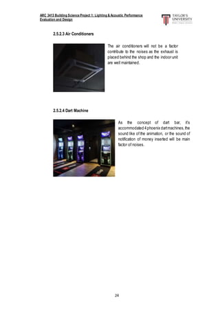 ARC 3413 Building Science Project 1: Lighting & Acoustic Performance
Evaluation and Design
24
2.5.2.3 Air Conditioners
2.5.2.4 Dart Machine
The air conditioners will not be a factor
contribute to the noises as the exhaust is
placed behind the shop and the indoor unit
are well maintained.
As the concept of dart bar, it’s
accommodated 4phoenix dartmachines,the
sound like of the animation, or the sound of
notification of money inserted will be main
factor of noises.
 