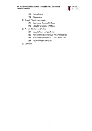 ARC 3413 Building Science Project 1: Lighting & Acoustic Performance
Evaluation and Design
3
2.6.3 CeilingMaterial
2.6.4 FloorMaterial
2.7 Acoustic TabulationandAnalysis
2.7.1 SoundMeterReadingof All Zones
2.7.2 Acoustic Ray Diagram ofAll Zones
2.8 Acoustic CalculationandAnalysis
2.8.1 Acoustic FixtureandSpecification
2.8.2 CalculationofSoundIntensity of IndoorNoise Source
2.8.3 CalculationofInternalSoundLevel in Different Zone
2.8.4 SoundReductionIndex(SRI)
2.9 Conclusion
 