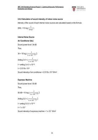 ARC 3413 Building Science Project 1: Lighting & Acoustic Performance
Evaluation and Design
31
2.8.2 Calculation of sound intensity of indoor noise source
Intensity ofthe sound ofeach internal noise sources are calculated based on the formula:
SWL = 10 log (
𝑖
𝑖𝑟𝑒𝑓
)
Internal Noise Source
Air Conditioner (tbc)
Sound power level: 34 dB
Thus,
34 = 10 log (
𝑖
1 𝑥 10−12 )
Antilog 3.4 = (
𝑖
1 𝑥 10−12 )
I = antilog 3.4 (1 x 10-12)
I = 2.5118 x 10-9
Sound intensity of air conditioner = 2.5118 x 10-9 W/m2
Espresso Machine
Sound power level: 50 dB
Thus,
50 dB = 10 log (
𝑖
1 𝑥 10−12 )
Antilog 5.0 = (
𝑖
1 𝑥 10−12 )
I = antilog 5.0 (1 x 10-12)
I = 1 x 10-7
Sound intensity of espresso machine = 1 x 10-7 W/m2
 